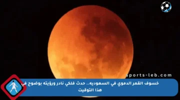 خسوف القمر الدموي في السعودية.. حدث فلكي نادر ورؤيته بوضوح في هذا التوقيت